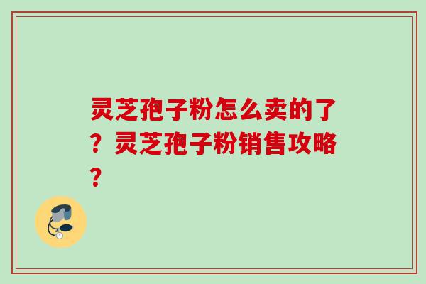 灵芝孢子粉怎么卖的了?灵芝孢子粉销售攻略? 灵芝孢子粉怎么卖的了?灵芝孢子粉销售攻略?