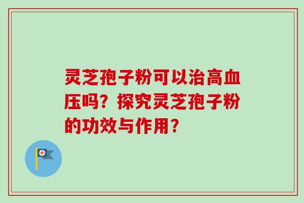 灵芝孢子粉可以高吗？探究灵芝孢子粉的功效与作用？