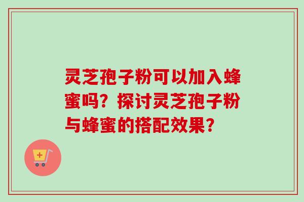 灵芝孢子粉可以加入蜂蜜吗？探讨灵芝孢子粉与蜂蜜的搭配效果？