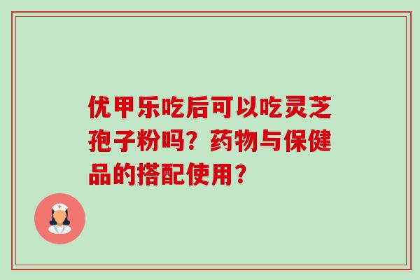 优甲乐吃后可以吃灵芝孢子粉吗？与保健品的搭配使用？