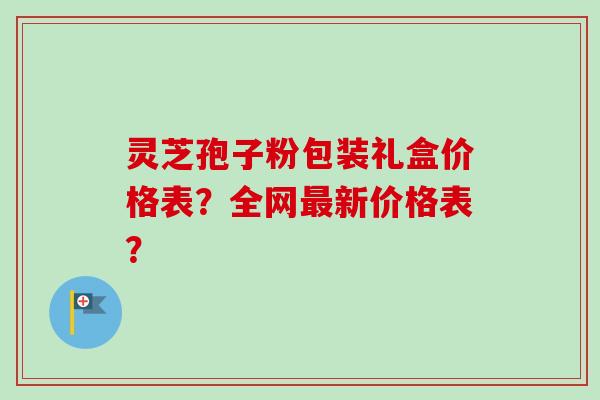 灵芝孢子粉包装礼盒价格表?全网新价格表? 灵芝孢子粉包装礼盒价格表?全网新价格表?