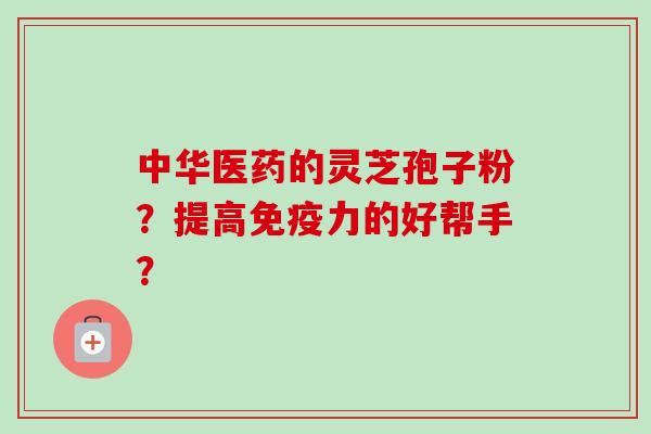 中华医药的灵芝孢子粉?提高免疫力的好帮手? 中华医药的灵芝孢子粉?提高免疫力的好帮手?