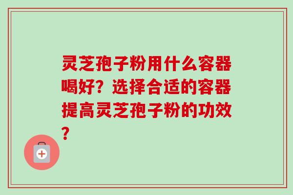 灵芝孢子粉用什么容器喝好？选择合适的容器提高灵芝孢子粉的功效？