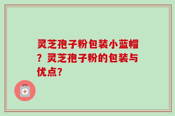 灵芝孢子粉包装小蓝帽?灵芝孢子粉的包装与优点? 灵芝孢子粉包装小蓝帽?灵芝孢子粉的包装与优点?
