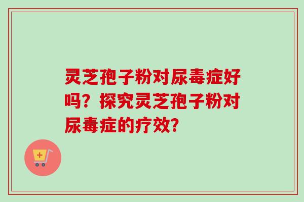 灵芝孢子粉对尿毒症好吗?探究灵芝孢子粉对尿毒症的疗效? 灵芝孢子粉对尿毒症好吗?探究灵芝孢子粉对尿毒症的疗效?