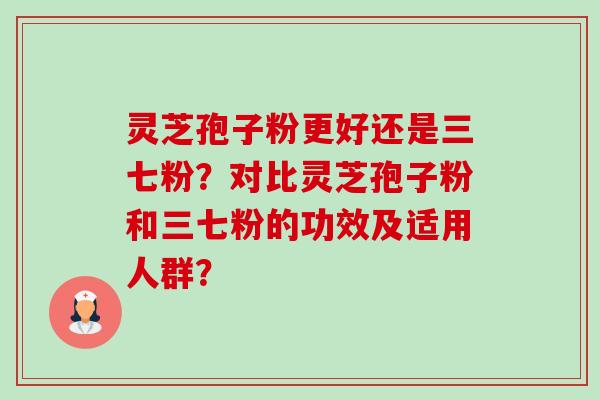 灵芝孢子粉更好还是三七粉?对比灵芝孢子粉和三七粉的功效及适用人群? 灵芝孢子粉更好还是三七粉?对比灵芝孢子粉和三七粉的功效及适用人群?