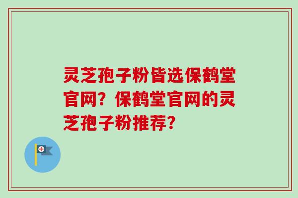 灵芝孢子粉皆选保鹤堂官网？保鹤堂官网的灵芝孢子粉推荐？
