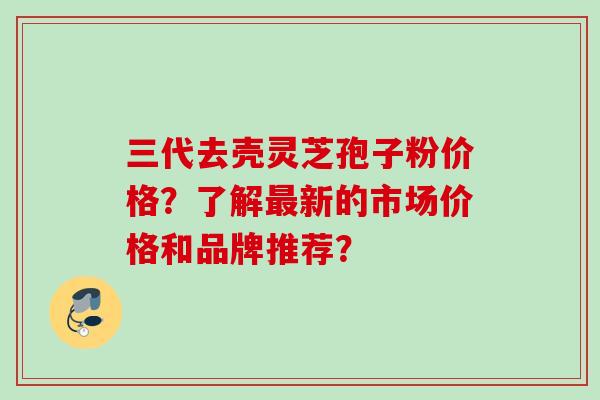 三代去壳灵芝孢子粉价格？了解新的市场价格和品牌推荐？