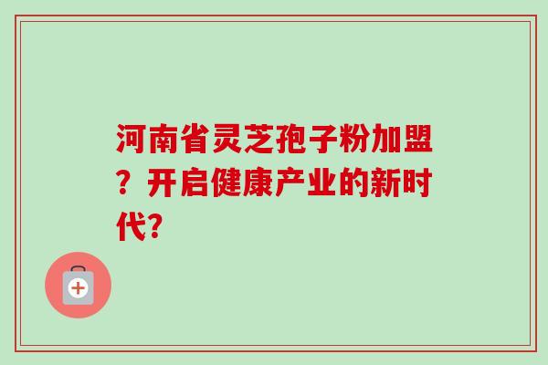 河南省灵芝孢子粉加盟？开启健康产业的新时代？