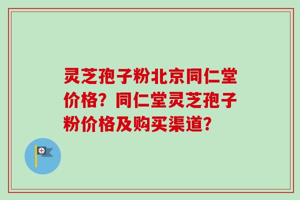 灵芝孢子粉北京同仁堂价格？同仁堂灵芝孢子粉价格及购买渠道？