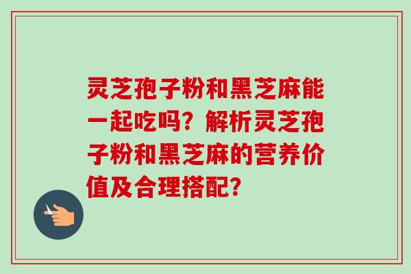 灵芝孢子粉和黑芝麻能一起吃吗？解析灵芝孢子粉和黑芝麻的营养价值及合理搭配？