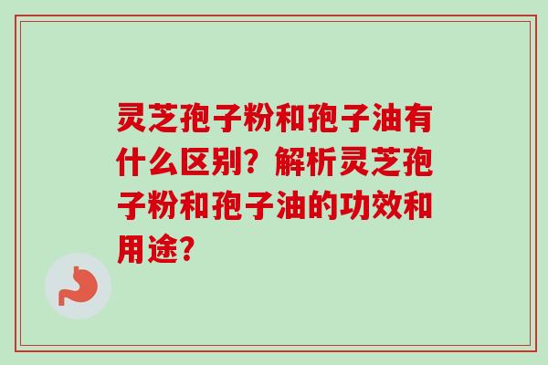 灵芝孢子粉和孢子油有什么区别？解析灵芝孢子粉和孢子油的功效和用途？