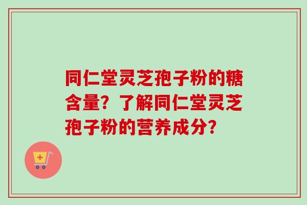 同仁堂灵芝孢子粉的糖含量？了解同仁堂灵芝孢子粉的营养成分？