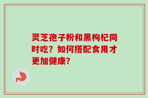 灵芝孢子粉和黑枸杞同时吃?如何搭配食用才更加健康? 灵芝孢子粉和黑枸杞同时吃?如何搭配食用才更加健康?