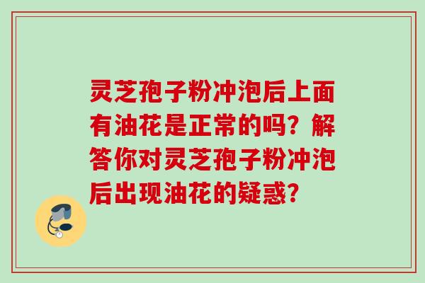 灵芝孢子粉冲泡后上面有油花是正常的吗？解答你对灵芝孢子粉冲泡后出现油花的疑惑？