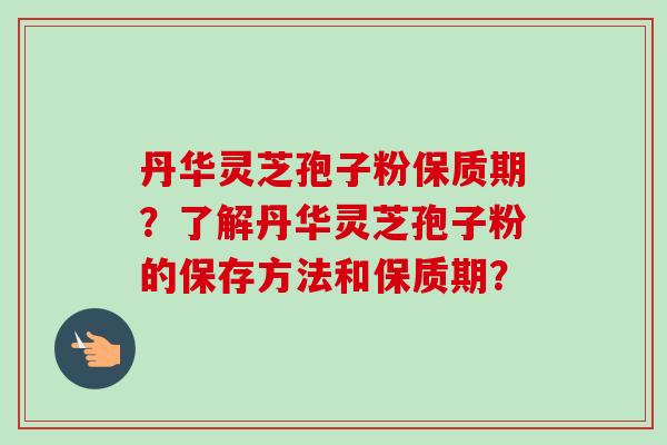 丹华灵芝孢子粉保质期?了解丹华灵芝孢子粉的保存方法和保质期? 丹华灵芝孢子粉保质期?了解丹华灵芝孢子粉的保存方法和保质期?