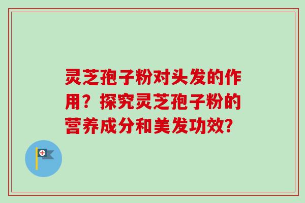 灵芝孢子粉对头发的作用?探究灵芝孢子粉的营养成分和美发功效? 灵芝孢子粉对头发的作用?探究灵芝孢子粉的营养成分和美发功效?