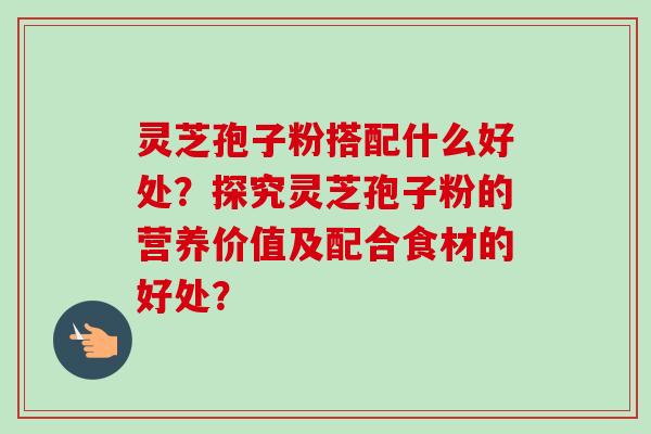 灵芝孢子粉搭配什么好处？探究灵芝孢子粉的营养价值及配合食材的好处？