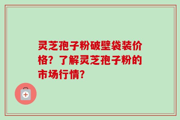 灵芝孢子粉破壁袋装价格？了解灵芝孢子粉的市场行情？