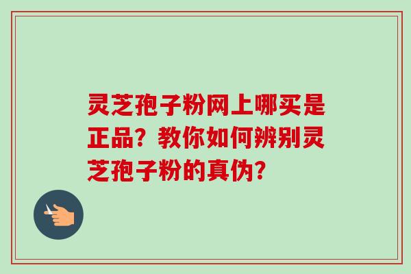 灵芝孢子粉网上哪买是正品？教你如何辨别灵芝孢子粉的真伪？