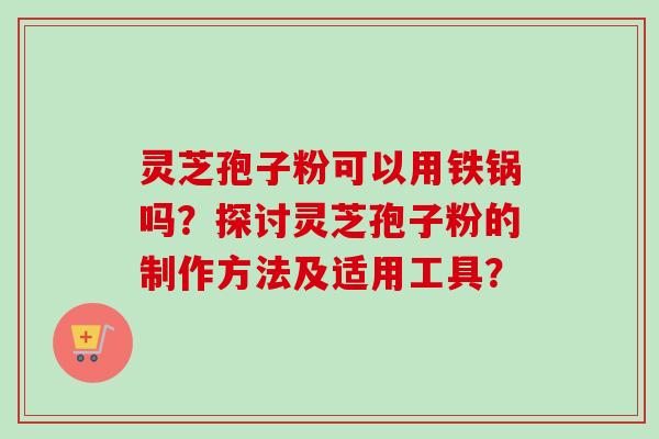 灵芝孢子粉可以用铁锅吗？探讨灵芝孢子粉的制作方法及适用工具？