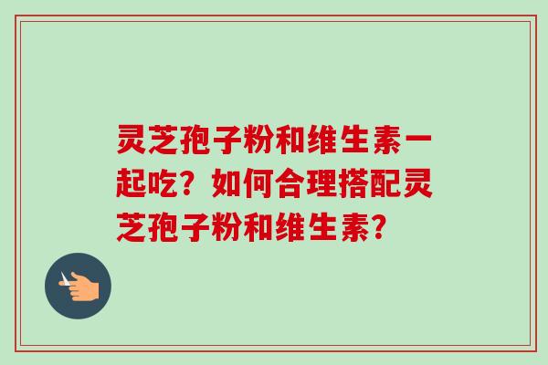 灵芝孢子粉和维生素一起吃？如何合理搭配灵芝孢子粉和维生素？