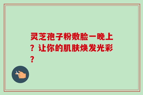 灵芝孢子粉敷脸一晚上？让你的肌肤焕发光彩？