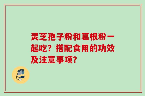 灵芝孢子粉和葛根粉一起吃？搭配食用的功效及注意事项？