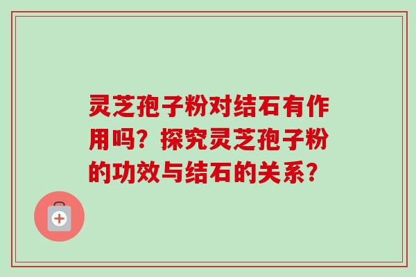 灵芝孢子粉对结石有作用吗?探究灵芝孢子粉的功效与结石的关系? 灵芝孢子粉对结石有作用吗?探究灵芝孢子粉的功效与结石的关系?