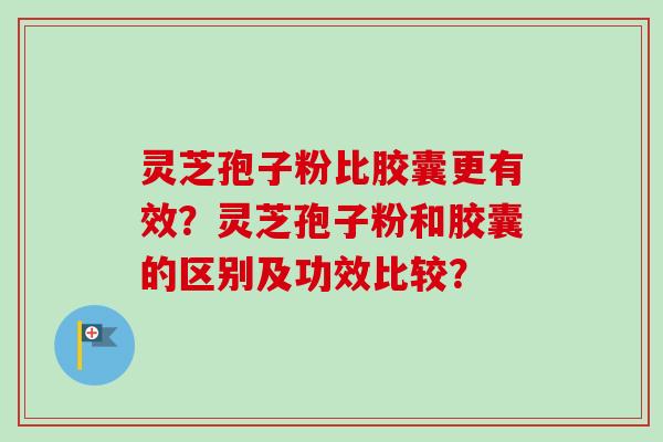 灵芝孢子粉比胶囊更有效？灵芝孢子粉和胶囊的区别及功效比较？