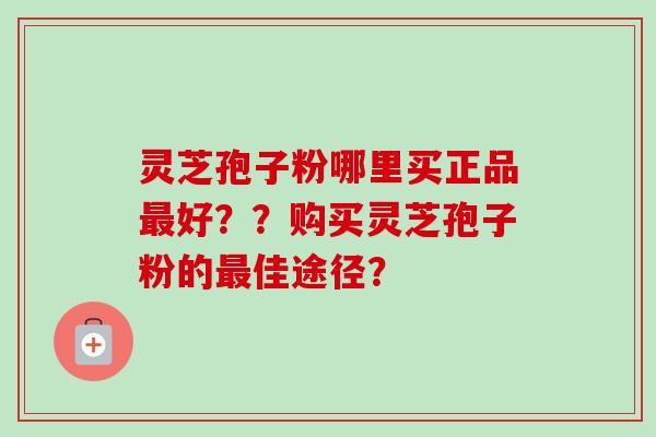 灵芝孢子粉哪里买正品最好？？购买灵芝孢子粉的最佳途径？
