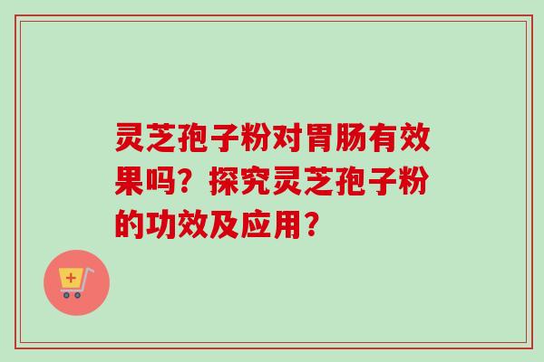 灵芝孢子粉对有效果吗？探究灵芝孢子粉的功效及应用？