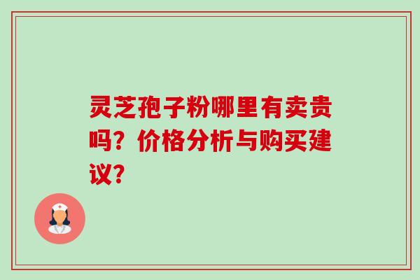 灵芝孢子粉哪里有卖贵吗?价格分析与购买建议? 灵芝孢子粉哪里有卖贵吗?价格分析与购买建议?
