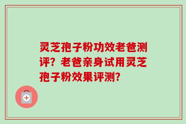 灵芝孢子粉功效老爸测评？老爸亲身试用灵芝孢子粉效果评测？