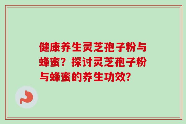健康养生灵芝孢子粉与蜂蜜？探讨灵芝孢子粉与蜂蜜的养生功效？