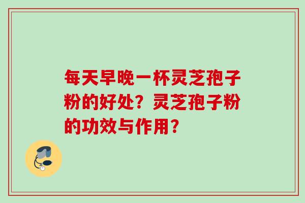 每天早晚一杯灵芝孢子粉的好处？灵芝孢子粉的功效与作用？