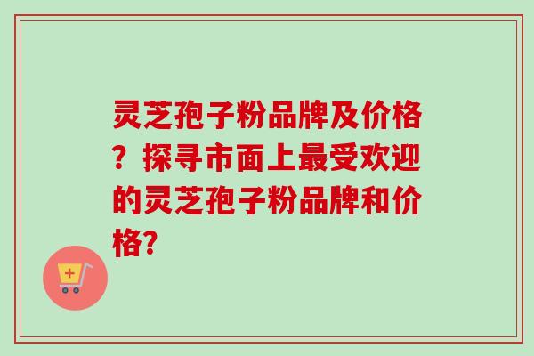灵芝孢子粉品牌及价格?探寻市面上受欢迎的灵芝孢子粉品牌和价格? 灵芝孢子粉品牌及价格?探寻市面上受欢迎的灵芝孢子粉品牌和价格?