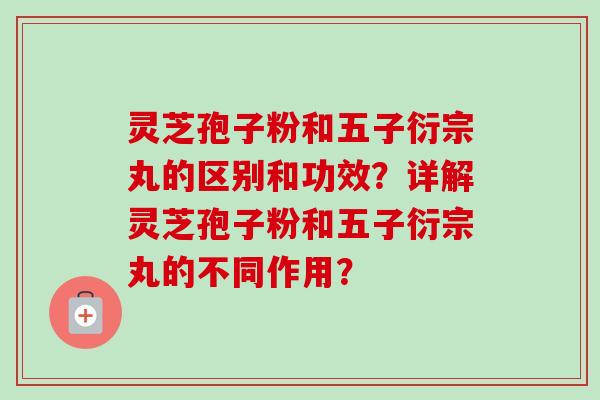 灵芝孢子粉和五子衍宗丸的区别和功效？详解灵芝孢子粉和五子衍宗丸的不同作用？