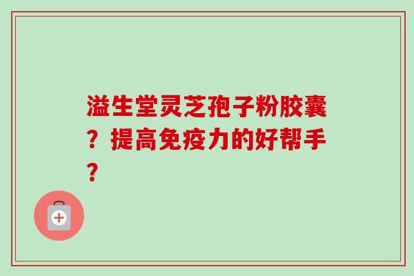 溢生堂灵芝孢子粉胶囊?提高免疫力的好帮手? 溢生堂灵芝孢子粉胶囊?提高免疫力的好帮手?