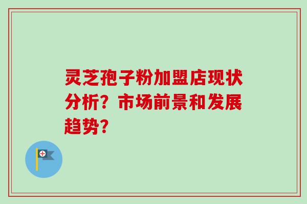 灵芝孢子粉加盟店现状分析?市场前景和发展趋势? 灵芝孢子粉加盟店现状分析?市场前景和发展趋势?