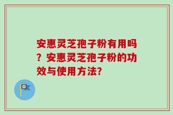 安惠灵芝孢子粉有用吗?安惠灵芝孢子粉的功效与使用方法? 安惠灵芝孢子粉有用吗?安惠灵芝孢子粉的功效与使用方法?