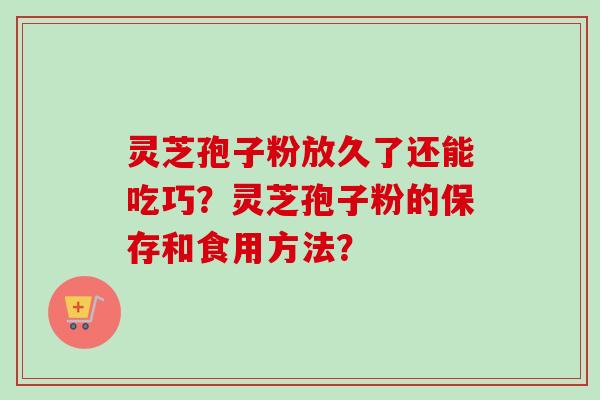 灵芝孢子粉放久了还能吃巧?灵芝孢子粉的保存和食用方法? 灵芝孢子粉放久了还能吃巧?灵芝孢子粉的保存和食用方法?