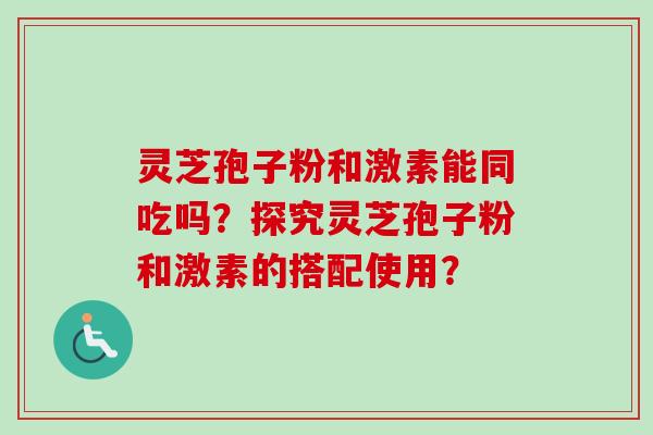 灵芝孢子粉和激素能同吃吗?探究灵芝孢子粉和激素的搭配使用? 灵芝孢子粉和激素能同吃吗?探究灵芝孢子粉和激素的搭配使用?