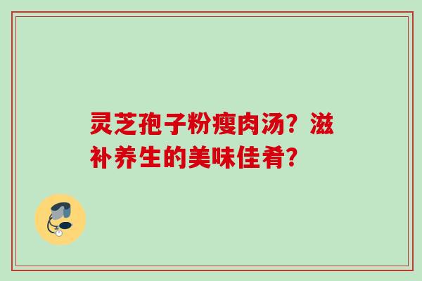 灵芝孢子粉瘦肉汤?滋补养生的美味佳肴? 灵芝孢子粉瘦肉汤?滋补养生的美味佳肴?