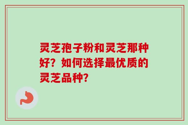 灵芝孢子粉和灵芝那种好?如何选择优质的灵芝品种? 灵芝孢子粉和灵芝那种好?如何选择优质的灵芝品种?
