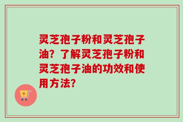 灵芝孢子粉和灵芝孢子油？了解灵芝孢子粉和灵芝孢子油的功效和使用方法？
