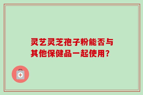 灵艺灵芝孢子粉能否与其他保健品一起使用? 灵艺灵芝孢子粉能否与其他保健品一起使用?