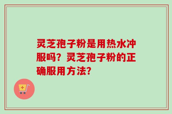 灵芝孢子粉是用热水冲服吗?灵芝孢子粉的正确服用方法? 灵芝孢子粉是用热水冲服吗?灵芝孢子粉的正确服用方法?