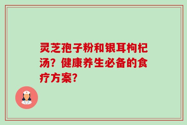 灵芝孢子粉和银耳枸杞汤？健康养生必备的食疗方案？