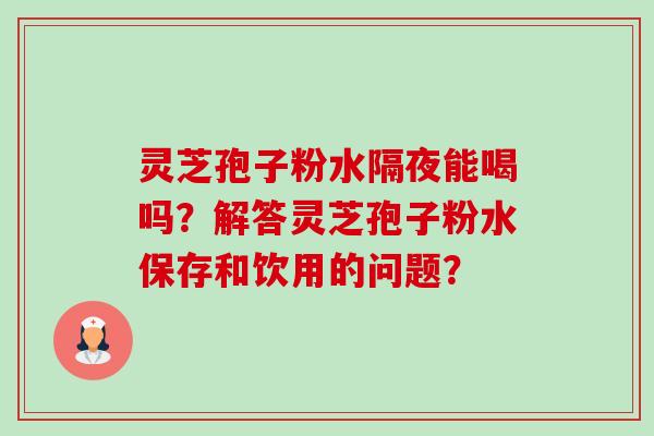 灵芝孢子粉水隔夜能喝吗?解答灵芝孢子粉水保存和饮用的问题? 灵芝孢子粉水隔夜能喝吗?解答灵芝孢子粉水保存和饮用的问题?